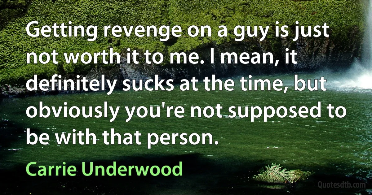 Getting revenge on a guy is just not worth it to me. I mean, it definitely sucks at the time, but obviously you're not supposed to be with that person. (Carrie Underwood)