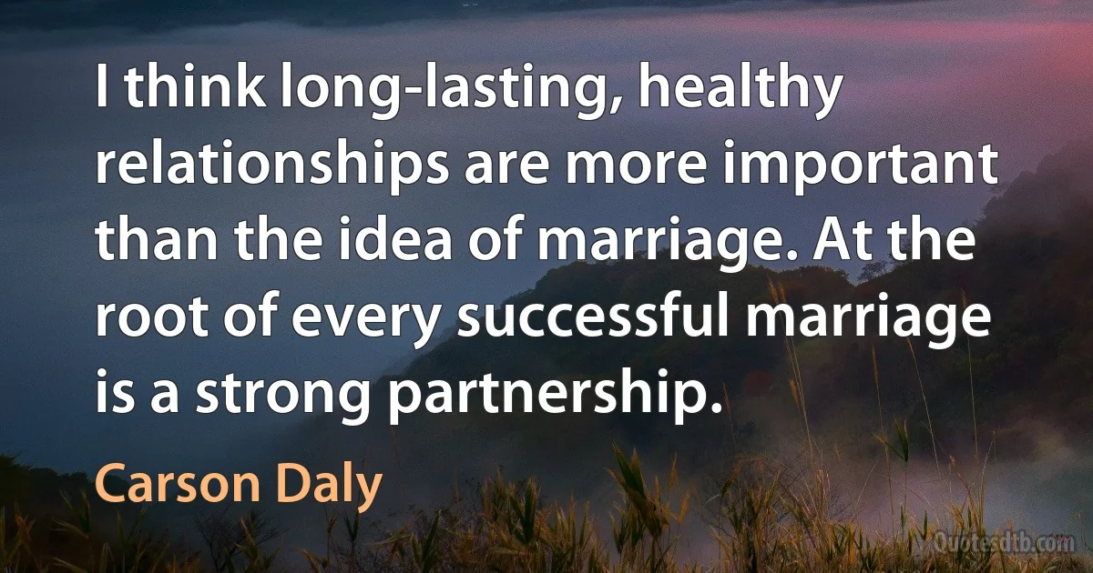 I think long-lasting, healthy relationships are more important than the idea of marriage. At the root of every successful marriage is a strong partnership. (Carson Daly)