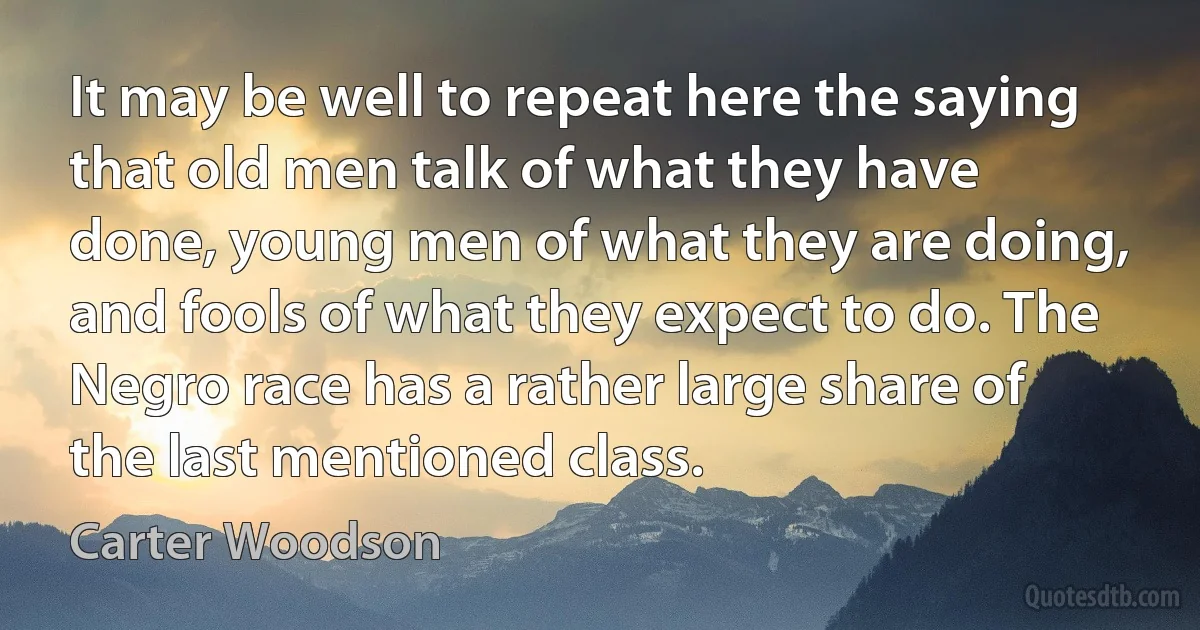 It may be well to repeat here the saying that old men talk of what they have done, young men of what they are doing, and fools of what they expect to do. The Negro race has a rather large share of the last mentioned class. (Carter Woodson)