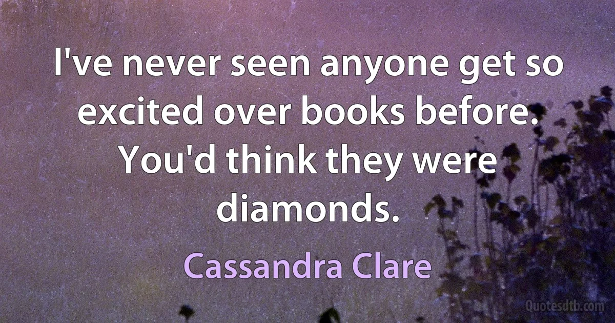 I've never seen anyone get so excited over books before. You'd think they were diamonds. (Cassandra Clare)