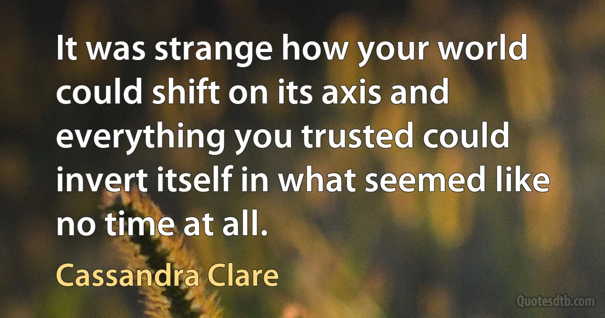 It was strange how your world could shift on its axis and everything you trusted could invert itself in what seemed like no time at all. (Cassandra Clare)