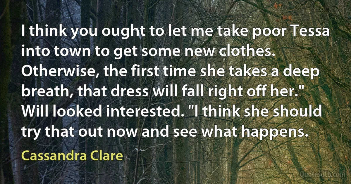 I think you ought to let me take poor Tessa into town to get some new clothes. Otherwise, the first time she takes a deep breath, that dress will fall right off her." Will looked interested. "I think she should try that out now and see what happens. (Cassandra Clare)