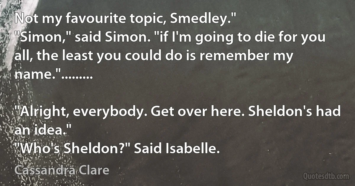 Not my favourite topic, Smedley."
"Simon," said Simon. "if I'm going to die for you all, the least you could do is remember my name.".........

"Alright, everybody. Get over here. Sheldon's had an idea."
"Who's Sheldon?" Said Isabelle. (Cassandra Clare)