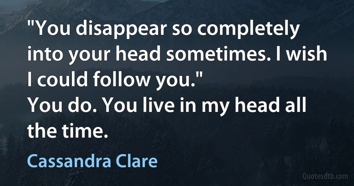 "You disappear so completely into your head sometimes. I wish I could follow you."
You do. You live in my head all the time. (Cassandra Clare)