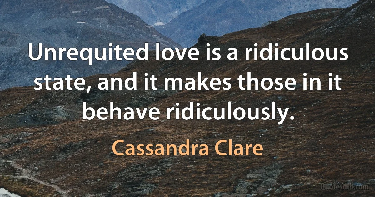 Unrequited love is a ridiculous state, and it makes those in it behave ridiculously. (Cassandra Clare)