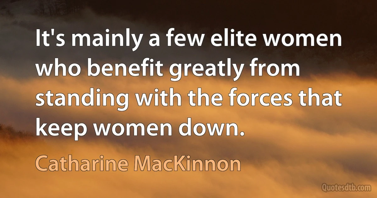 It's mainly a few elite women who benefit greatly from standing with the forces that keep women down. (Catharine MacKinnon)