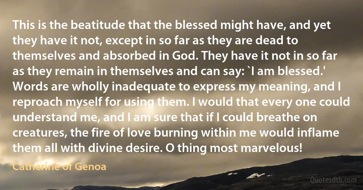 This is the beatitude that the blessed might have, and yet they have it not, except in so far as they are dead to themselves and absorbed in God. They have it not in so far as they remain in themselves and can say: `I am blessed.' Words are wholly inadequate to express my meaning, and I reproach myself for using them. I would that every one could understand me, and I am sure that if I could breathe on creatures, the fire of love burning within me would inflame them all with divine desire. O thing most marvelous! (Catherine of Genoa)