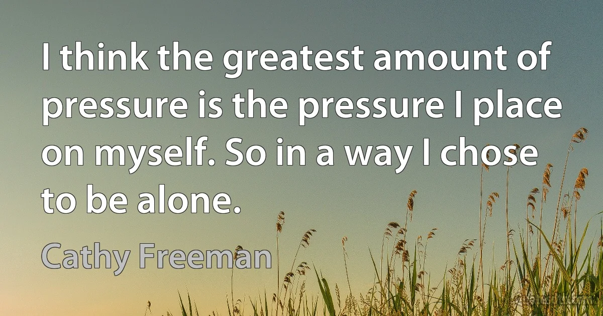 I think the greatest amount of pressure is the pressure I place on myself. So in a way I chose to be alone. (Cathy Freeman)