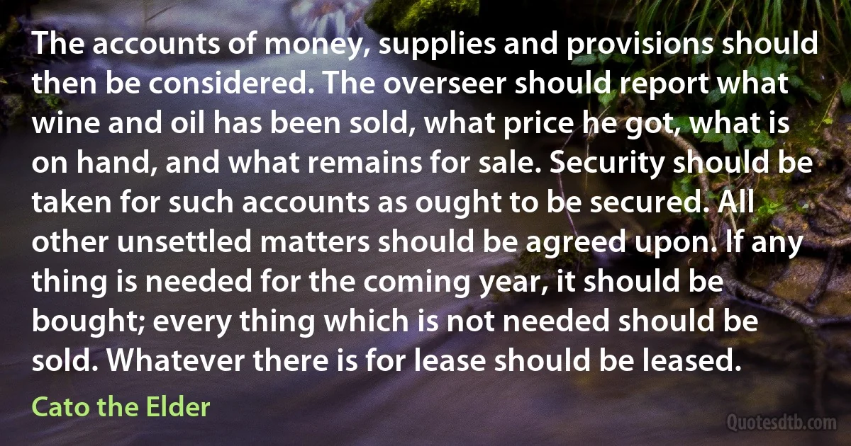 The accounts of money, supplies and provisions should then be considered. The overseer should report what wine and oil has been sold, what price he got, what is on hand, and what remains for sale. Security should be taken for such accounts as ought to be secured. All other unsettled matters should be agreed upon. If any thing is needed for the coming year, it should be bought; every thing which is not needed should be sold. Whatever there is for lease should be leased. (Cato the Elder)