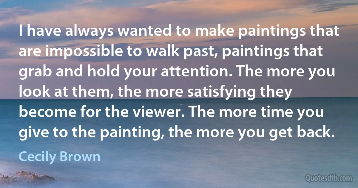 I have always wanted to make paintings that are impossible to walk past, paintings that grab and hold your attention. The more you look at them, the more satisfying they become for the viewer. The more time you give to the painting, the more you get back. (Cecily Brown)