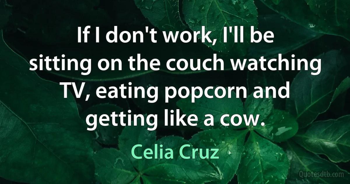 If I don't work, I'll be sitting on the couch watching TV, eating popcorn and getting like a cow. (Celia Cruz)