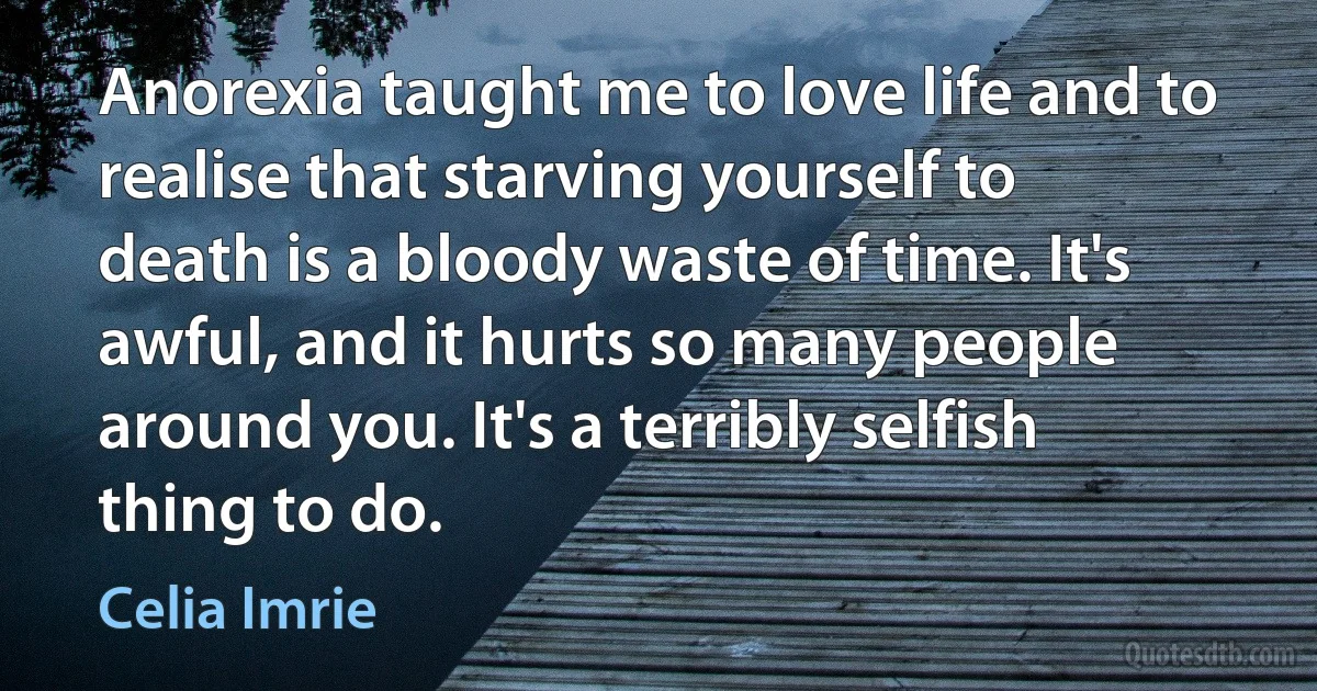 Anorexia taught me to love life and to realise that starving yourself to death is a bloody waste of time. It's awful, and it hurts so many people around you. It's a terribly selfish thing to do. (Celia Imrie)