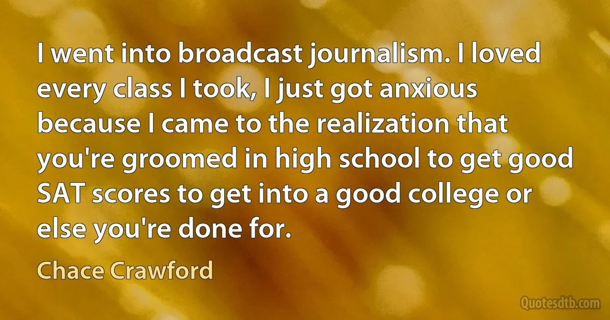 I went into broadcast journalism. I loved every class I took, I just got anxious because I came to the realization that you're groomed in high school to get good SAT scores to get into a good college or else you're done for. (Chace Crawford)