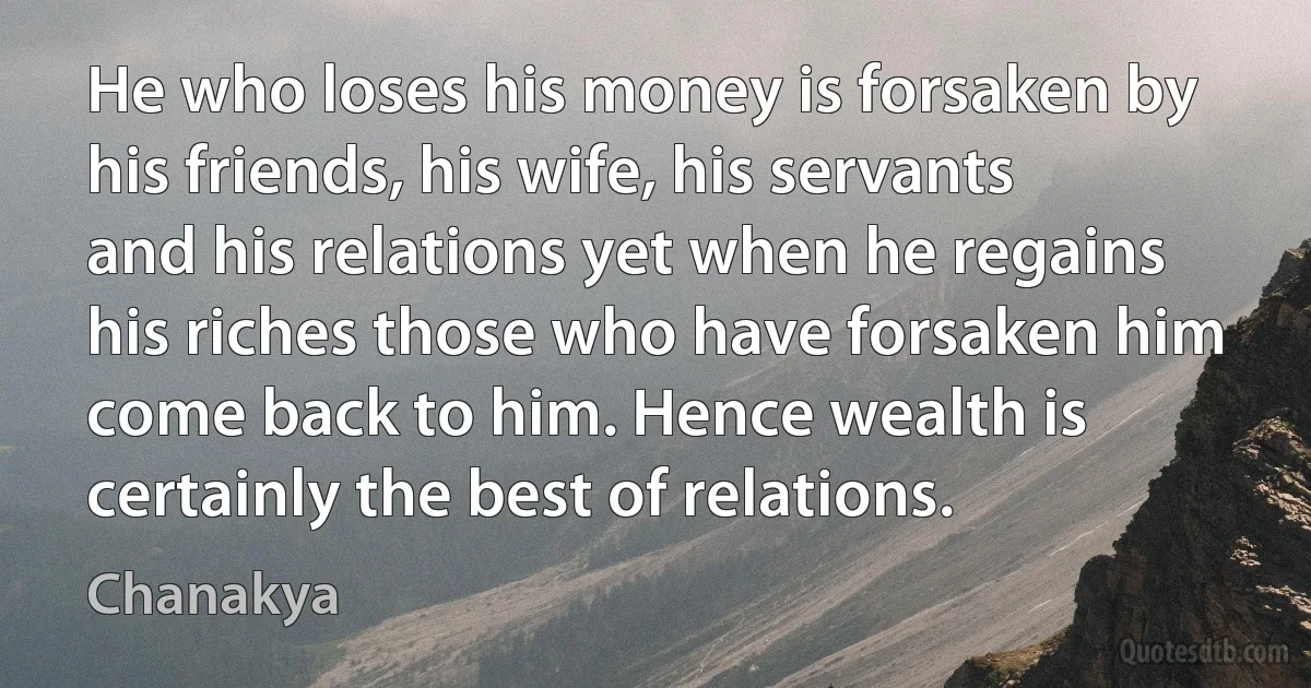 He who loses his money is forsaken by his friends, his wife, his servants and his relations yet when he regains his riches those who have forsaken him come back to him. Hence wealth is certainly the best of relations. (Chanakya)