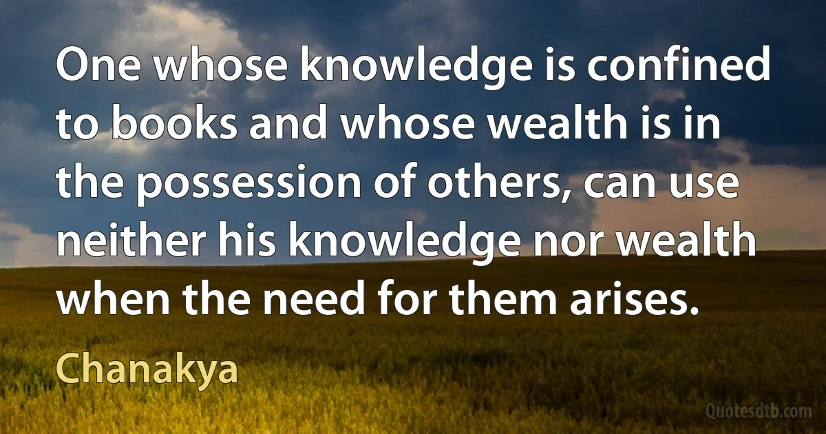 One whose knowledge is confined to books and whose wealth is in the possession of others, can use neither his knowledge nor wealth when the need for them arises. (Chanakya)