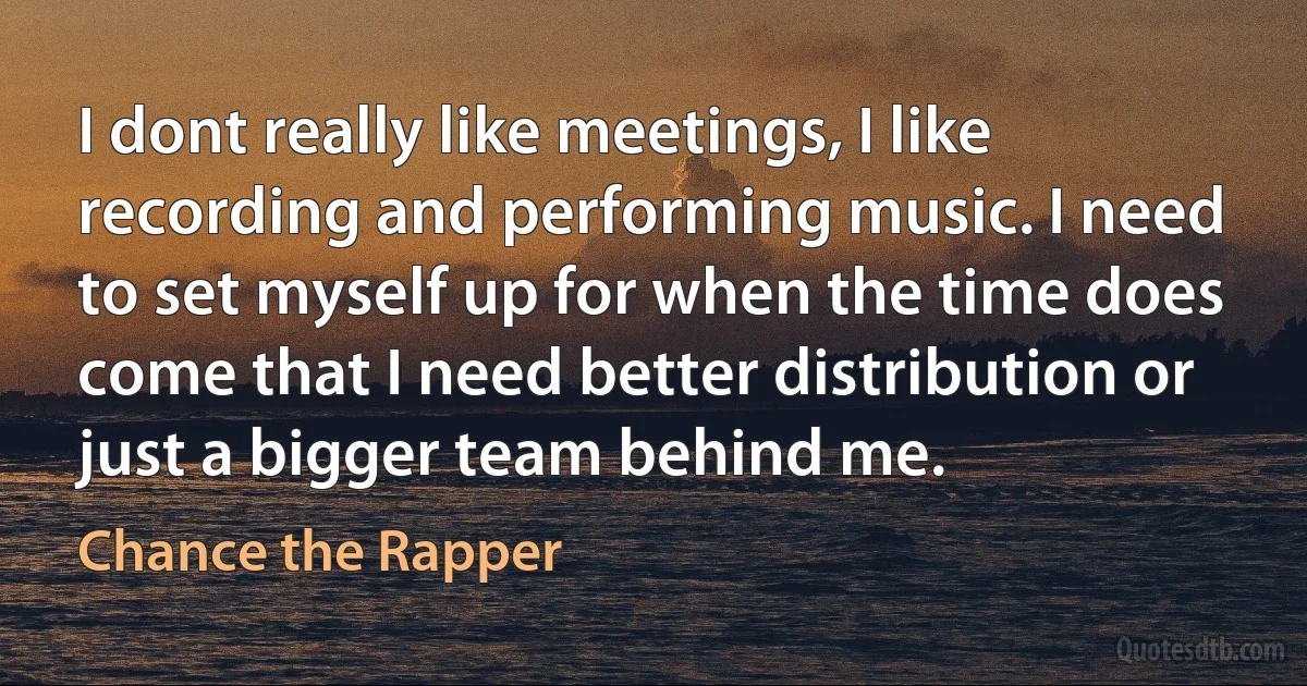 I dont really like meetings, I like recording and performing music. I need to set myself up for when the time does come that I need better distribution or just a bigger team behind me. (Chance the Rapper)