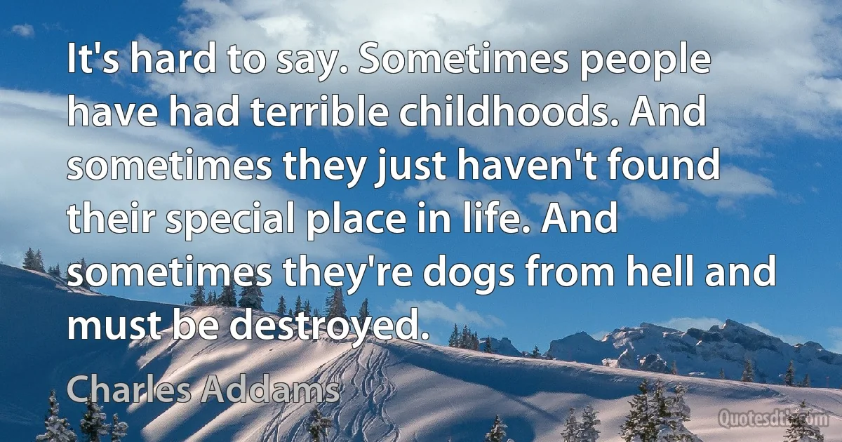 It's hard to say. Sometimes people have had terrible childhoods. And sometimes they just haven't found their special place in life. And sometimes they're dogs from hell and must be destroyed. (Charles Addams)