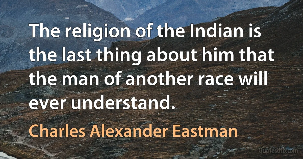 The religion of the Indian is the last thing about him that the man of another race will ever understand. (Charles Alexander Eastman)