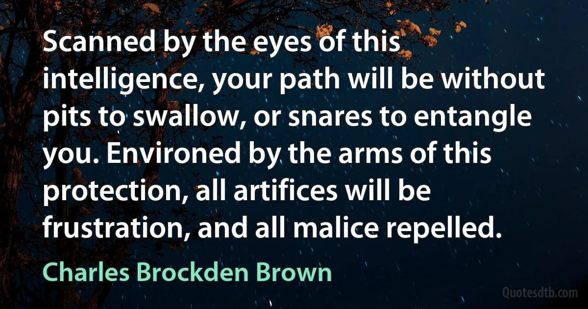 Scanned by the eyes of this intelligence, your path will be without pits to swallow, or snares to entangle you. Environed by the arms of this protection, all artifices will be frustration, and all malice repelled. (Charles Brockden Brown)