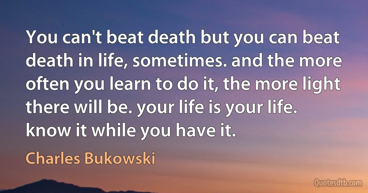 You can't beat death but you can beat death in life, sometimes. and the more often you learn to do it, the more light there will be. your life is your life. know it while you have it. (Charles Bukowski)