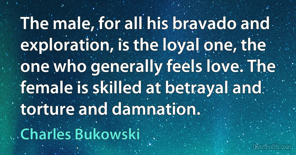 The male, for all his bravado and exploration, is the loyal one, the one who generally feels love. The female is skilled at betrayal and torture and damnation. (Charles Bukowski)