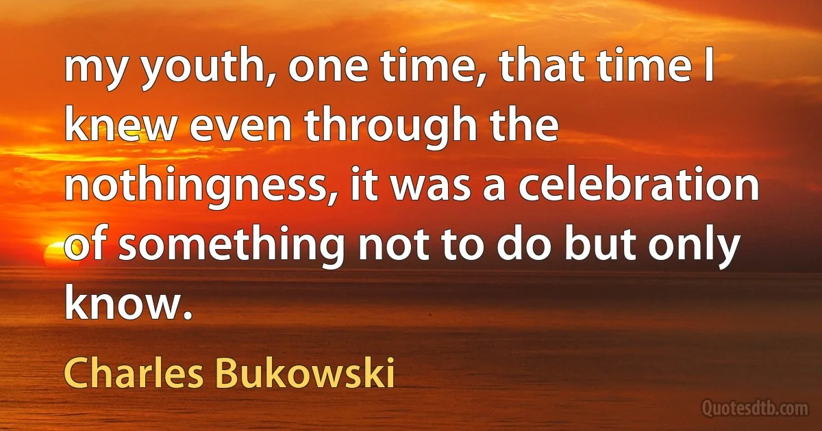 my youth, one time, that time I knew even through the nothingness, it was a celebration of something not to do but only know. (Charles Bukowski)