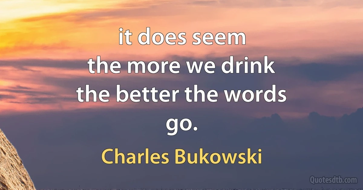 it does seem
the more we drink
the better the words
go. (Charles Bukowski)