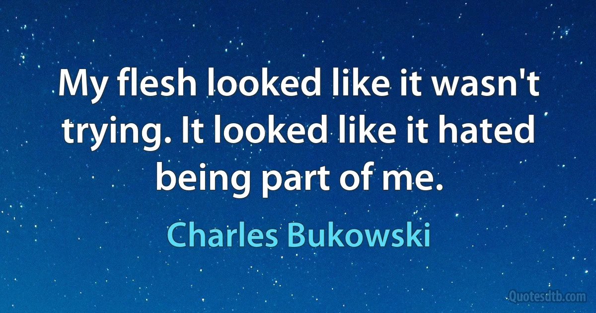 My flesh looked like it wasn't trying. It looked like it hated being part of me. (Charles Bukowski)