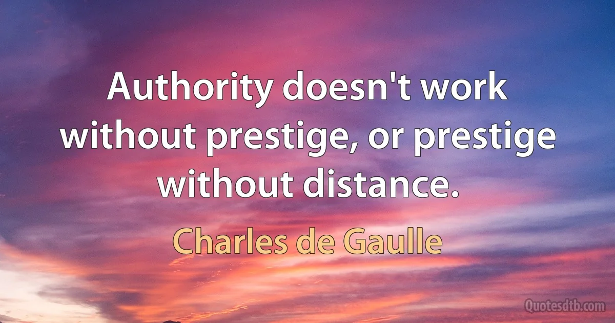 Authority doesn't work without prestige, or prestige without distance. (Charles de Gaulle)