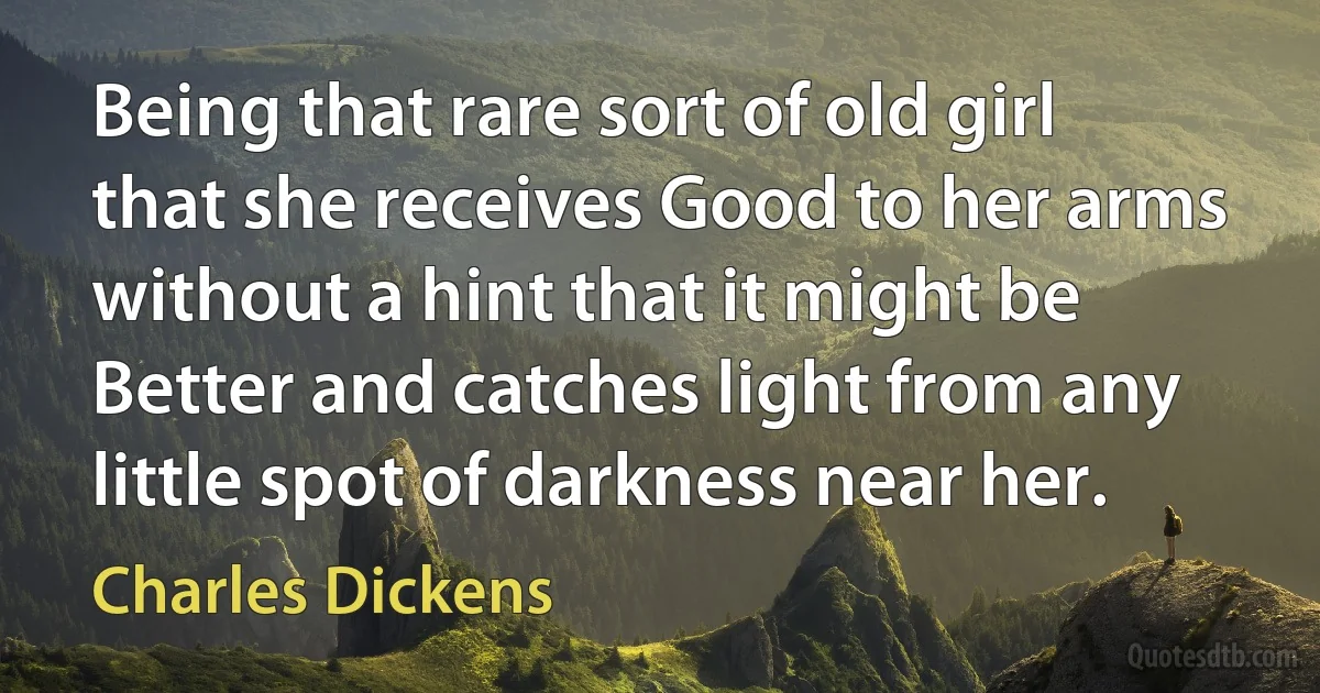 Being that rare sort of old girl that she receives Good to her arms without a hint that it might be Better and catches light from any little spot of darkness near her. (Charles Dickens)