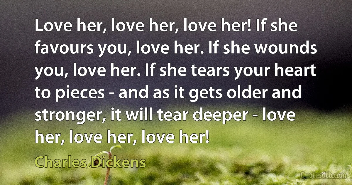 Love her, love her, love her! If she favours you, love her. If she wounds you, love her. If she tears your heart to pieces - and as it gets older and stronger, it will tear deeper - love her, love her, love her! (Charles Dickens)