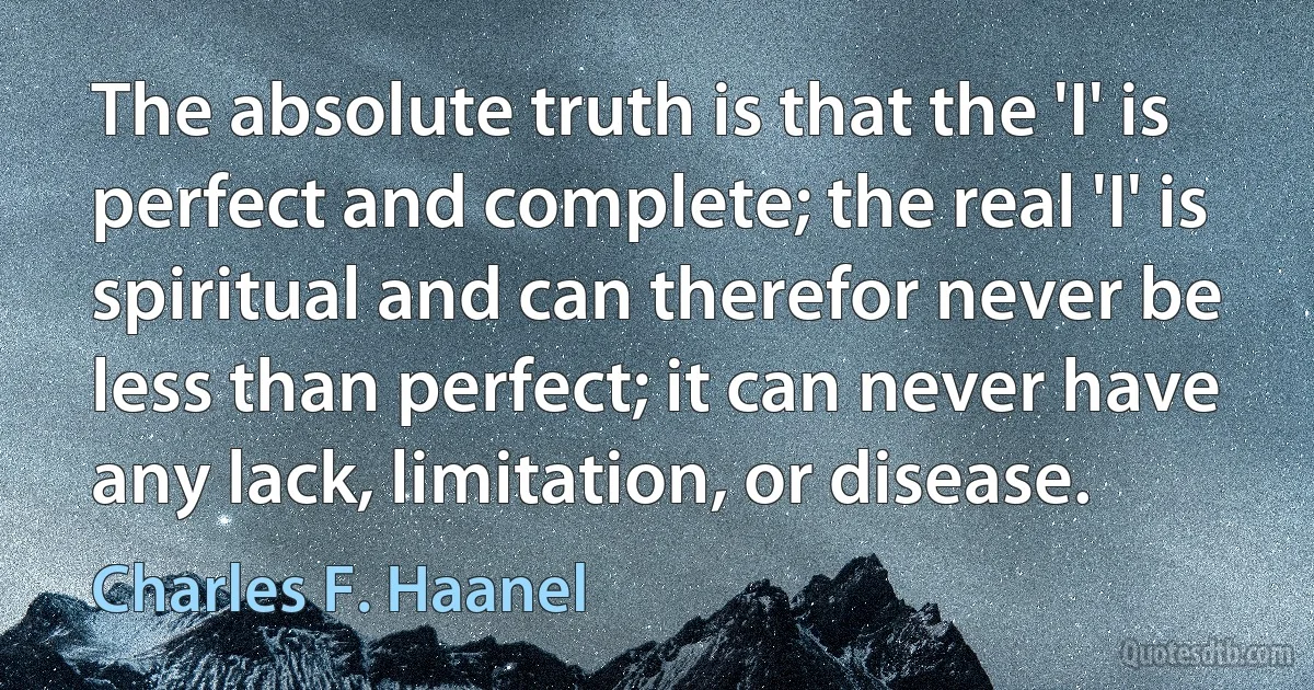 The absolute truth is that the 'I' is perfect and complete; the real 'I' is spiritual and can therefor never be less than perfect; it can never have any lack, limitation, or disease. (Charles F. Haanel)