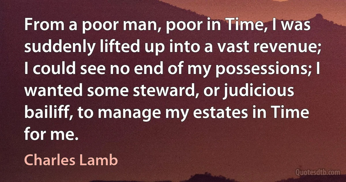 From a poor man, poor in Time, I was suddenly lifted up into a vast revenue; I could see no end of my possessions; I wanted some steward, or judicious bailiff, to manage my estates in Time for me. (Charles Lamb)