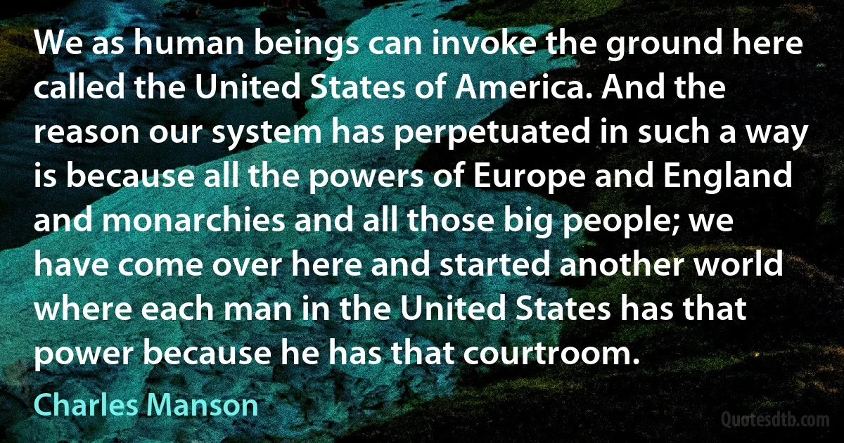 We as human beings can invoke the ground here called the United States of America. And the reason our system has perpetuated in such a way is because all the powers of Europe and England and monarchies and all those big people; we have come over here and started another world where each man in the United States has that power because he has that courtroom. (Charles Manson)