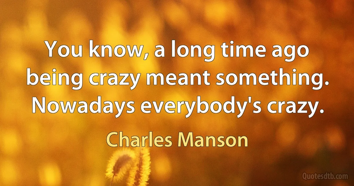 You know, a long time ago being crazy meant something. Nowadays everybody's crazy. (Charles Manson)