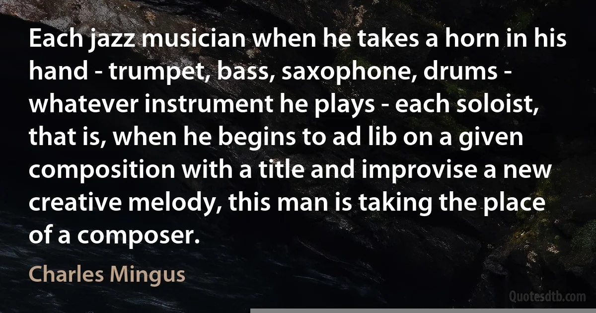 Each jazz musician when he takes a horn in his hand - trumpet, bass, saxophone, drums - whatever instrument he plays - each soloist, that is, when he begins to ad lib on a given composition with a title and improvise a new creative melody, this man is taking the place of a composer. (Charles Mingus)