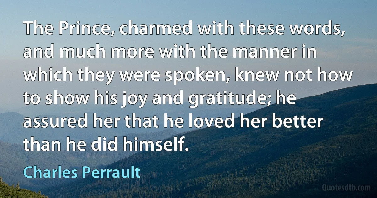 The Prince, charmed with these words, and much more with the manner in which they were spoken, knew not how to show his joy and gratitude; he assured her that he loved her better than he did himself. (Charles Perrault)