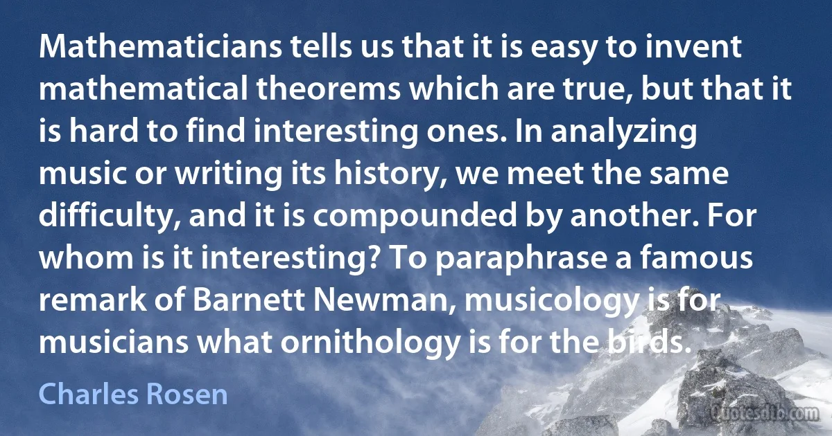 Mathematicians tells us that it is easy to invent mathematical theorems which are true, but that it is hard to find interesting ones. In analyzing music or writing its history, we meet the same difficulty, and it is compounded by another. For whom is it interesting? To paraphrase a famous remark of Barnett Newman, musicology is for musicians what ornithology is for the birds. (Charles Rosen)