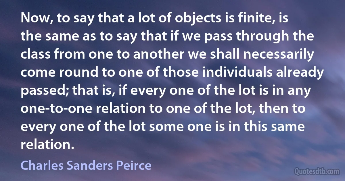 Now, to say that a lot of objects is finite, is the same as to say that if we pass through the class from one to another we shall necessarily come round to one of those individuals already passed; that is, if every one of the lot is in any one-to-one relation to one of the lot, then to every one of the lot some one is in this same relation. (Charles Sanders Peirce)