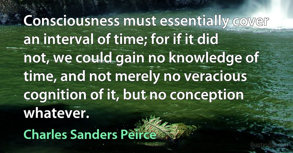 Consciousness must essentially cover an interval of time; for if it did not, we could gain no knowledge of time, and not merely no veracious cognition of it, but no conception whatever. (Charles Sanders Peirce)