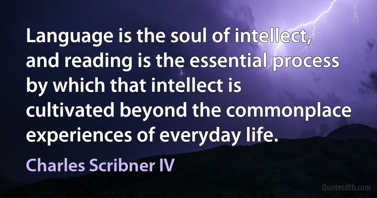 Language is the soul of intellect, and reading is the essential process by which that intellect is cultivated beyond the commonplace experiences of everyday life. (Charles Scribner IV)