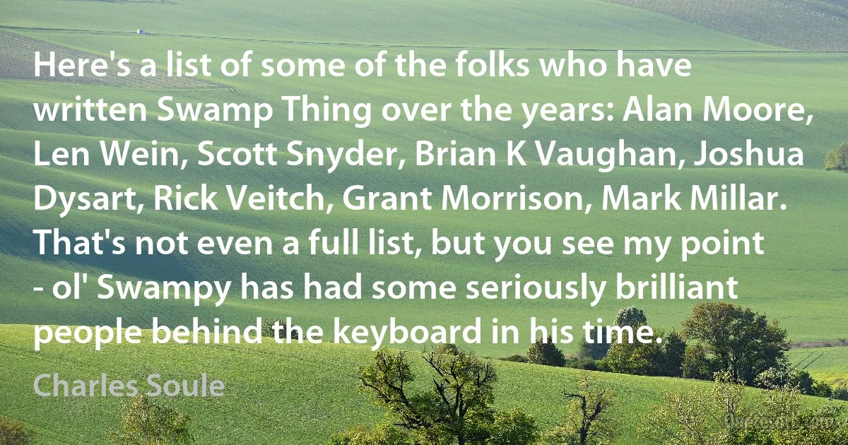 Here's a list of some of the folks who have written Swamp Thing over the years: Alan Moore, Len Wein, Scott Snyder, Brian K Vaughan, Joshua Dysart, Rick Veitch, Grant Morrison, Mark Millar. That's not even a full list, but you see my point - ol' Swampy has had some seriously brilliant people behind the keyboard in his time. (Charles Soule)