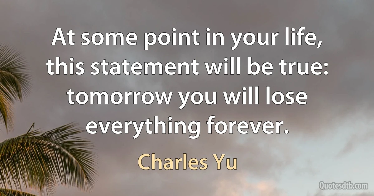 At some point in your life, this statement will be true: tomorrow you will lose everything forever. (Charles Yu)