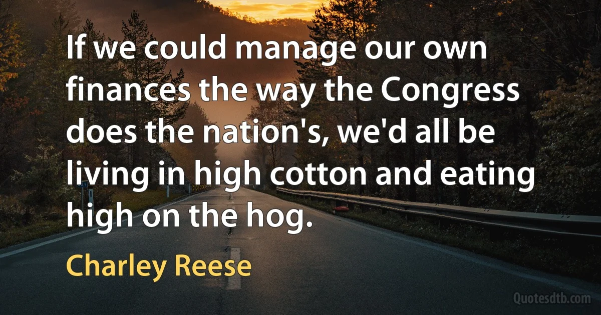 If we could manage our own finances the way the Congress does the nation's, we'd all be living in high cotton and eating high on the hog. (Charley Reese)