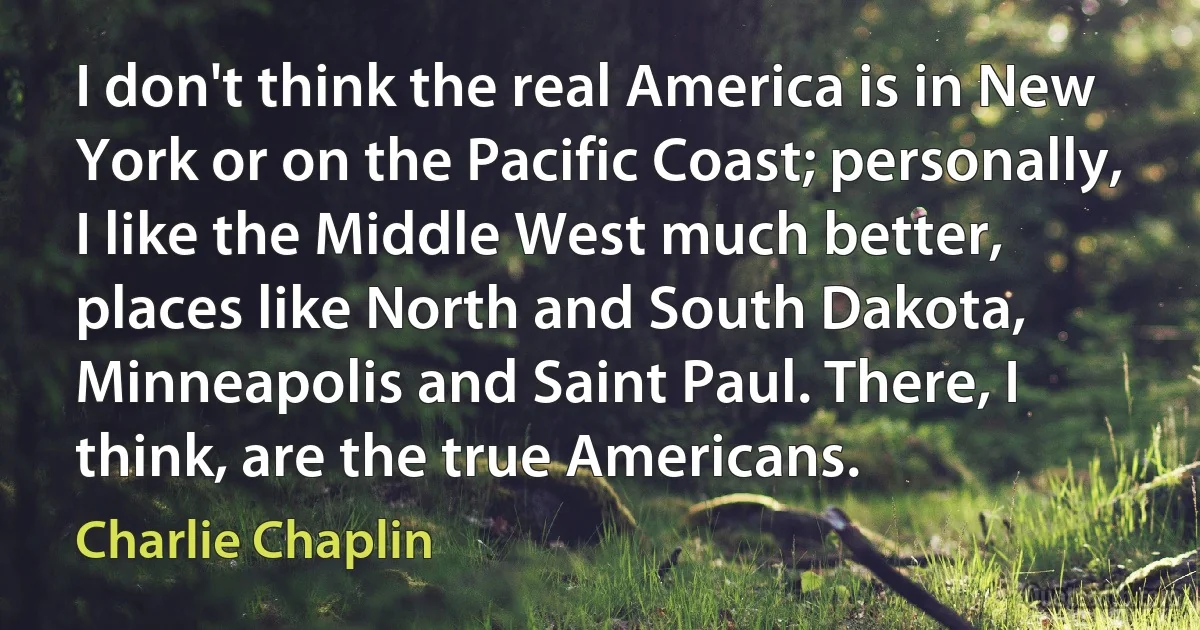 I don't think the real America is in New York or on the Pacific Coast; personally, I like the Middle West much better, places like North and South Dakota, Minneapolis and Saint Paul. There, I think, are the true Americans. (Charlie Chaplin)