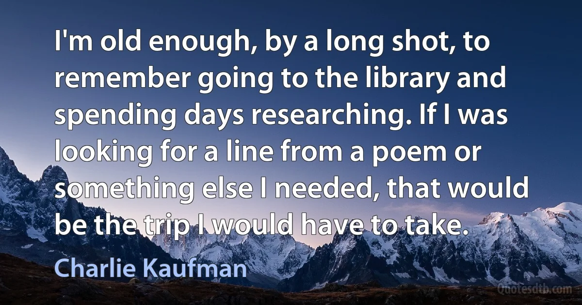 I'm old enough, by a long shot, to remember going to the library and spending days researching. If I was looking for a line from a poem or something else I needed, that would be the trip I would have to take. (Charlie Kaufman)