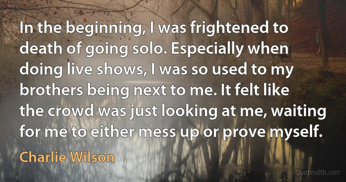 In the beginning, I was frightened to death of going solo. Especially when doing live shows, I was so used to my brothers being next to me. It felt like the crowd was just looking at me, waiting for me to either mess up or prove myself. (Charlie Wilson)