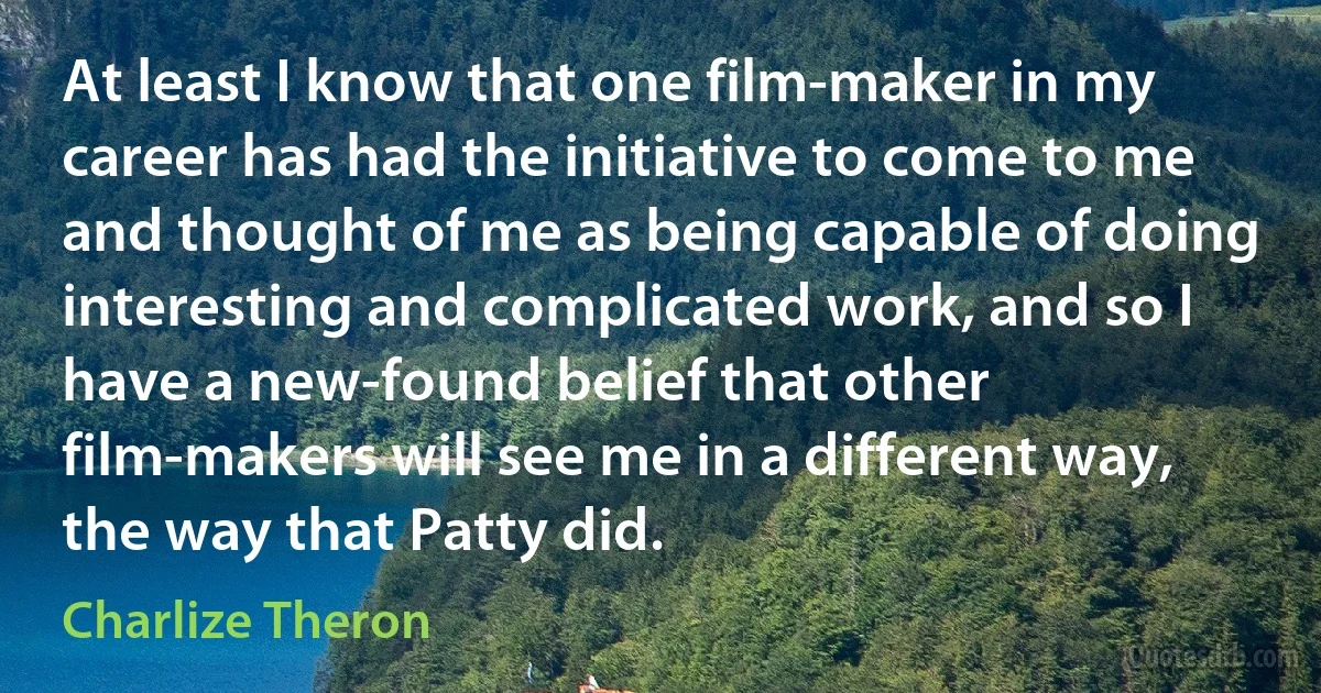 At least I know that one film-maker in my career has had the initiative to come to me and thought of me as being capable of doing interesting and complicated work, and so I have a new-found belief that other film-makers will see me in a different way, the way that Patty did. (Charlize Theron)