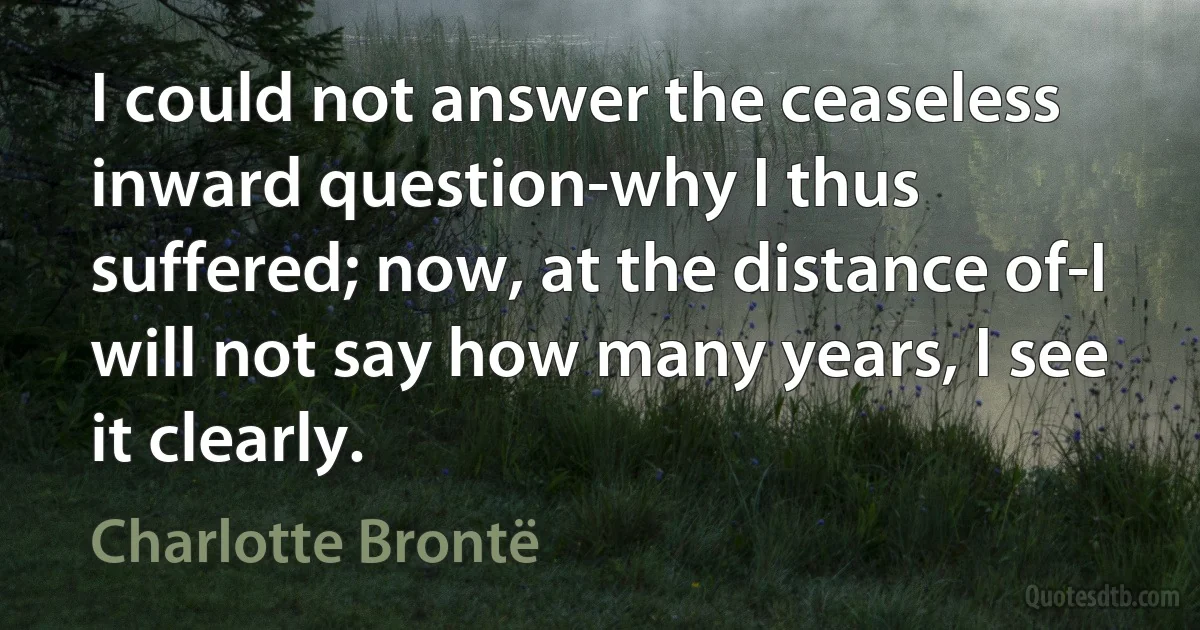 I could not answer the ceaseless inward question-why I thus suffered; now, at the distance of-I will not say how many years, I see it clearly. (Charlotte Brontë)