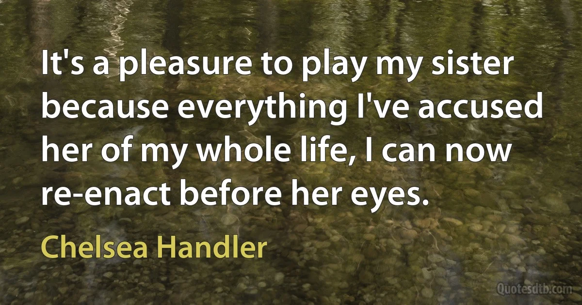 It's a pleasure to play my sister because everything I've accused her of my whole life, I can now re-enact before her eyes. (Chelsea Handler)